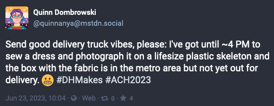 Screenshot of a Mastodon post where Quinn Dombrowski writes, "Send good delivery truck vibes, please: I've got until ~4 PM to sew a dress and photograph it on a lifesize plastic skeleton and the box with the fabric is in the metro area but not yet out for delivery. 😬 #DHMakes #ACH2023"